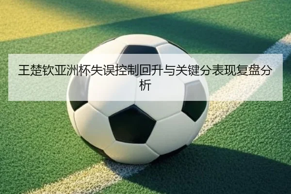 王楚钦亚洲杯失误控制回升与关键分表现复盘分析