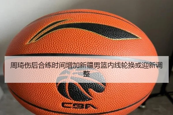 周琦伤后合练时间增加新疆男篮内线轮换或迎新调整
